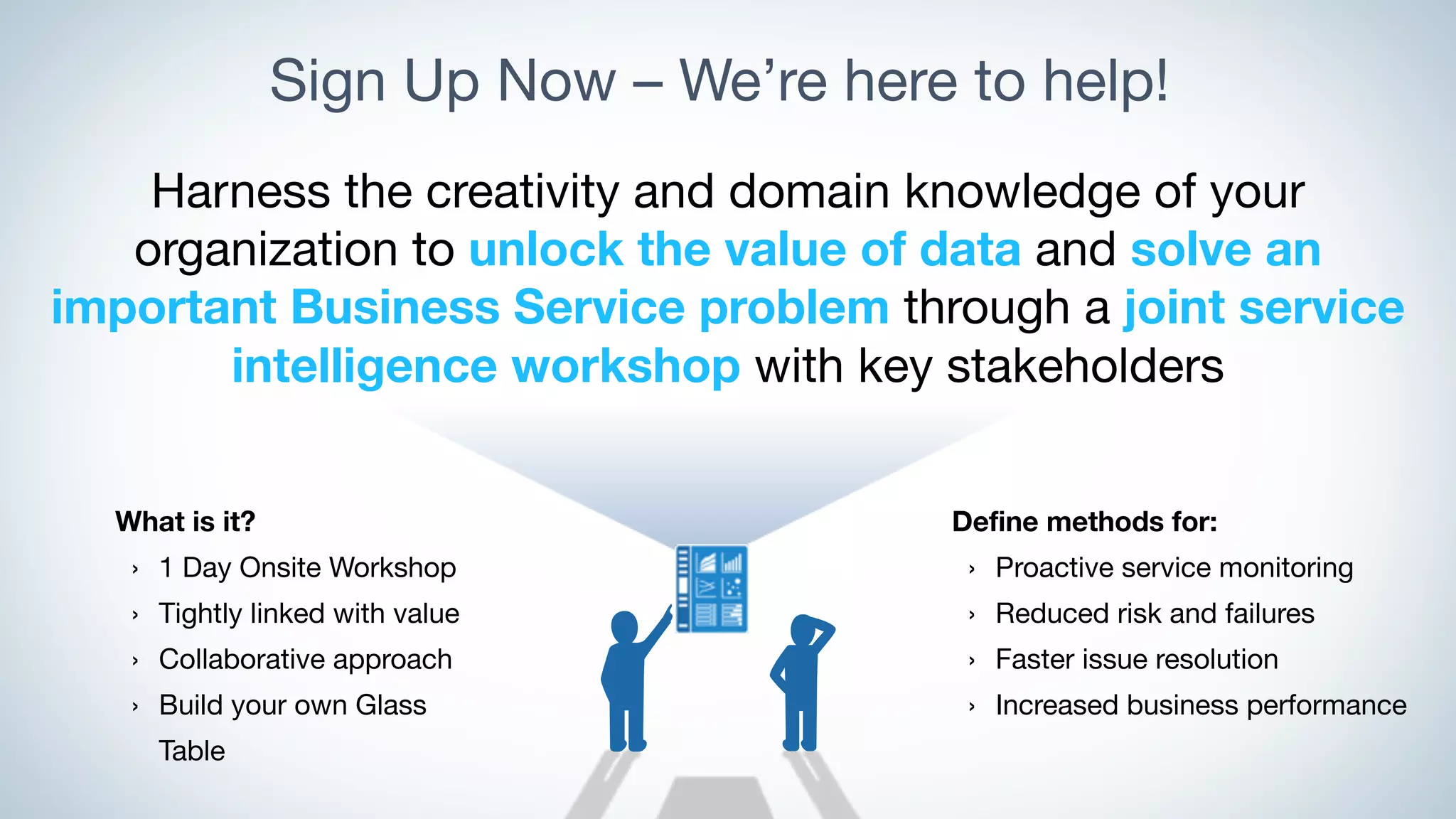 Sign Up Now – We’re here to help!
Harness the creativity and domain knowledge of your
organization to unlock the value of data and solve an
important Business Service problem through a joint service
intelligence workshop with key stakeholders
Define methods for:
› Proactive service monitoring
› Reduced risk and failures
› Faster issue resolution
› Increased business performance
What is it?
› 1 Day Onsite Workshop
› Tightly linked with value
› Collaborative approach
› Build your own Glass
Table
 