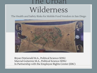 The Urban Wilderness
The Health and Safety Risks for Mobile Food Vendors in San Diego
Bryan FitzGerald M.A., Political Science SDSU
Marcial Gutierrez M.A., Political Science SDSU
In Partnership with the Employee Rights Center (ERC)
 