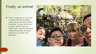 Finally, an animal
 There’s Ling Ling or Long Ling
or insert Chinese sounding
name here in the upper left of
the photo. So yes, we did see
animals. Aubrie’s favorite,
hands down, was the American
mallard that photo bombed
almost every exhibit (not
pictured).
 