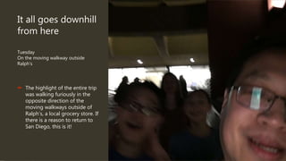 It all goes downhill
from here
Tuesday
On the moving walkway outside
Ralph’s
 The highlight of the entire trip
was walking furiously in the
opposite direction of the
moving walkways outside of
Ralph’s, a local grocery store. If
there is a reason to return to
San Diego, this is it!
 