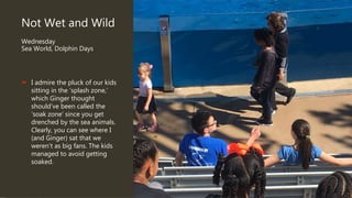 Not Wet and Wild
Wednesday
Sea World, Dolphin Days
 I admire the pluck of our kids
sitting in the ‘splash zone,’
which Ginger thought
should’ve been called the
‘soak zone’ since you get
drenched by the sea animals.
Clearly, you can see where I
(and Ginger) sat that we
weren’t as big fans. The kids
managed to avoid getting
soaked.
 