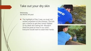 Take out your dry skin
Wednesday
Sea World, fish pool
 The highlight of Day 3 was, as usual, not
written anywhere on the itinerary. The kids
got a chance to get their hands nibbled
on by dead-skin-eating fish. Wouldn’t
these be great to have in our sinks?
Everyone would want to wash their hands.
 