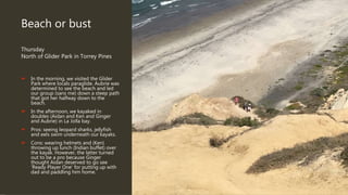 Beach or bust
Thursday
North of Glider Park in Torrey Pines
 In the morning, we visited the Glider
Park where locals paraglide. Aubrie was
determined to see the beach and led
our group (sans me) down a steep path
that got her halfway down to the
beach.
 In the afternoon, we kayaked in
doubles (Aidan and Ken and Ginger
and Aubrie) in La Jolla bay.
 Pros: seeing leopard sharks, jellyfish
and eels swim underneath our kayaks.
 Cons: wearing helmets and (Ken)
throwing up lunch (Indian buffet) over
the kayak. However, the latter turned
out to be a pro because Ginger
thought Aidan deserved to go see
‘Ready Player One’ for putting up with
dad and paddling him home.
 