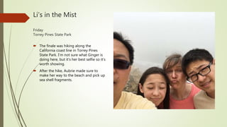 Li’s in the Mist
Friday
Torrey Pines State Park
 The finale was hiking along the
California coast line in Torrey Pines
State Park. I’m not sure what Ginger is
doing here, but it’s her best selfie so it’s
worth showing.
 After the hike, Aubrie made sure to
make her way to the beach and pick up
sea shell fragments.
 