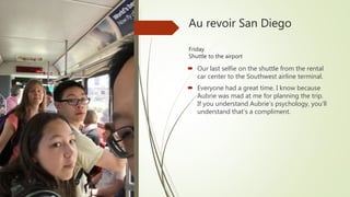 Au revoir San Diego
Friday
Shuttle to the airport
 Our last selfie on the shuttle from the rental
car center to the Southwest airline terminal.
 Everyone had a great time. I know because
Aubrie was mad at me for planning the trip.
If you understand Aubrie’s psychology, you’ll
understand that’s a compliment.
 