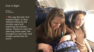 First in flight
Monday
On the plane
This was the kids’ first
airplane flight, so they
relished sitting by the
window seats and
watching the scenery
below. Thanks to mom for
selecting these seats. We
brought our own ham and
cheese sandwiches for
lunch.
 