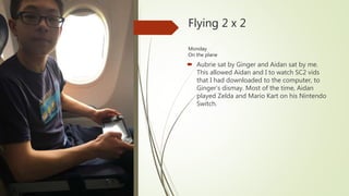 Flying 2 x 2
Monday
On the plane
 Aubrie sat by Ginger and Aidan sat by me.
This allowed Aidan and I to watch SC2 vids
that I had downloaded to the computer, to
Ginger’s dismay. Most of the time, Aidan
played Zelda and Mario Kart on his Nintendo
Switch.
 