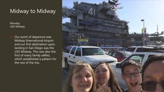 Midway to Midway
Monday
USS Midway
 Our point of departure was
Midway International Airport
and our first destination upon
landing in San Diego was the
USS Midway. This was also the
first of many family selfies,
which established a pattern for
the rest of the trip.
 
