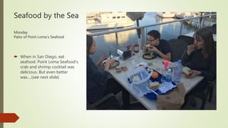 Seafood by the Sea
Monday
Patio of Point Loma’s Seafood
 When in San Diego, eat
seafood. Point Loma Seafood’s
crab and shrimp cocktail was
delicious. But even better
was….(see next slide)
 