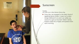 Sunscreen
Tuesday
Our hotel room in Best Western Mission Bay
 Every day, we engaged in the daily ritual of
applying ghost screen, I mean sun screen.
Ginger lathered it on and I can safely say
none of us got sun burned. Aidan’s being
ticklish made this a highly anticipated event
each morning.
 