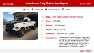Title:
Price:
Mileage:
Phone:
Post Date:
Descriptions:
Carstir.com Daily Marketplace Report
Log In Create Account Sign up for daily feed Upgrade
San Diego 8/18/2016
2009 F650 CUSTOM BIG BOY TRUCK
$57,000
92,000 miles
(480) 335-7181
8/17/2016 6:41:00 PM
For sale needs to go!! Perfect big boy tow rig for big
boat guys and big trailers. 92,000 miles. 80 gal fuel
tank. Led light bars and Led head lights. 22 semi
truck wheels. Pioneer double din deck. Reverse
camera. Cummins 6 speed auto. You won t find a
cleaner F650. Asking $57,000. If you have any
questions call 48O-335-718. Will Deliver!!!
 