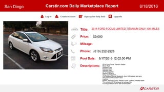 Title:
Price:
Mileage:
Phone:
Post Date:
Descriptions:
Carstir.com Daily Marketplace Report
Log In Create Account Sign up for daily feed Upgrade
San Diego 8/18/2016
2014 FORD FOCUS LIMITED TITANIUM ONLY 10K MILES
$9,000
(619) 252-2928
8/17/2016 12:02:00 PM
2014 Ford Focus Titanium Sedan
Moon Roof
Keyless Entry
Keyless Start
Remote Start
GPS Navigation
Backup Camera
Sony sound system
CD/FM/Aux/ Phone/ Bluetooth, Aux, USB player and sync
Alloy Rims with excellent tires
Cold AC
Power: windows, locks, mirrors, trunk. Leather / Heated seats
This vehicle AS IS because its salvage title
For any question call or text 6192522928
 