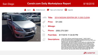 Title:
Price:
Mileage:
Phone:
Post Date:
Descriptions:
Carstir.com Daily Marketplace Report
Log In Create Account Sign up for daily feed Upgrade
San Diego 8/18/2016
2014 NISSAN SENTRA SR 11,000 CLEAN
$11,000
(858) 275-3261
8/17/2016 11:34:00 PM
**Clean Title** **90 Day Limited Warranty Included** **GREAT PRICE**
What an INCREDIBLE deal for this reliable 2014 Nissan Sentra SR!!! At only
$11,000, this vehicle will give you the perfect fuel efficiency and smooth ride you are
looking for!! Give us a call now! eight 58-275-3261
Features include: ABS brakes, AM/FM/CD Audio System, Air Conditioning, Brake
assist, Bumpers: body-color, CD player, Driver door bin, Driver vanity mirror, Dual
front impact airbags, Dual front side impact airbags, Electronic Stability Control,
Front Bucket Seats, Front Center Armrest, Front anti-roll bar, Front reading lights,
Front wheel independent suspension, Illuminated entry, Low tire pressure warning,
MP3 decoder, Occupant sensing airbag, Outside temperature display, Overhead
airbag, Overhead console, Panic alarm, Passenger door bin, Passenger vanity
mirror, Power door mirrors, Power steering, Power windows, Radio data system,
Rear anti-roll bar, Rear seat center armrest, Rear window defroster, Re
 