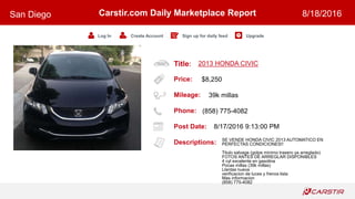 Title:
Price:
Mileage:
Phone:
Post Date:
Descriptions:
Carstir.com Daily Marketplace Report
Log In Create Account Sign up for daily feed Upgrade
San Diego 8/18/2016
2013 HONDA CIVIC
$8,250
39k millas
(858) 775-4082
8/17/2016 9:13:00 PM
SE VENDE HONDA CIVIC 2013 AUTOMATICO EN
PERFECTAS CONDICIONES!!
Titulo salvage (golpe minimo trasero ya arreglado)
FOTOS ANTES DE ARREGLAR DISPONIBLES
4 cyl excelente en gasolina
Pocas millas (39k millas)
Llantas nueva
verificacion de luces y frenos lista
Mas informacion
(858) 775-4082
 