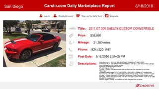 Title:
Price:
Mileage:
Phone:
Post Date:
Descriptions:
Carstir.com Daily Marketplace Report
Log In Create Account Sign up for daily feed Upgrade
San Diego 8/18/2016
2011 GT 500 SHELBY CUSTOM CONVERTIBLE
$39,990
21,300 miles
(424) 220-1187
8/17/2016 2:59:00 PM
One of a Kind ... 2011 GT 500 MUSTANG COBRA SVT RACE RED
CONVERTIBLE. 50th ANNIVERSARY MODEL.ONLY 21,300 miles always garage
kept! Navigation and Shaker system.
Short list of Performance options:
21,400 original miles!!.
700 HP + This is a professionally built car that sets the standard for all other
Mustangs.
Whipple Supercharger COST ($5700.00) + INSTALL & Intake JLT installed and
Dyno Tuned - Headers Custom Exhaust from front to back. Duel 3 Custom H-pipe
w/ cats, -- Single Aluminum Driveshaft Conversion, Billet Aluminum engine cover
parts etc...Really too much to list. Full race roll cage custom made. It will run on E85
as well for more power!
Serious buyers please, no brokers no free rides and firm on price
 