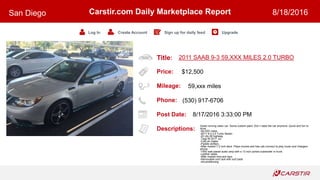 Title:
Price:
Mileage:
Phone:
Post Date:
Descriptions:
Carstir.com Daily Marketplace Report
Log In Create Account Sign up for daily feed Upgrade
San Diego 8/18/2016
2011 SAAB 9-3 59,XXX MILES 2.0 TURBO
$12,500
59,xxx miles
(530) 917-6706
8/17/2016 3:33:00 PM
Great running clean car. Some custom paint. Don t need the car anymore. Quick and fun to
drive.
-59,XXX miles
-2011 9-3 2.0 Turbo Sedan
-22 city 28 highway
-Tags till 2017 Jul
-Cold air intake
-Paddle shifters
-After market 7.2 inch deck. Plays movies and has usb connect to play music and chargers
phone.
-1500 watt planet audio amp with a 12 inch ported subwoofer in trunk.
-Leather seats
-After market rims and tiers
-Removable roof rack with surf pads
-Airconditioning
 