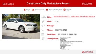 Title:
Price:
Mileage:
Phone:
Post Date:
Descriptions:
Carstir.com Daily Marketplace Report
Log In Create Account Sign up for daily feed Upgrade
San Diego 8/22/2016
2009 HONDA ACCORD EX-L, WHITE WITH TAN LEATHER INTERIOR
$7,900
(858) 790-9549
8/21/2016 12:54:00 PM
Original Owner, Clean Title
Fully Maintenance
No Accidents
Highway Miles
Excellent Condition both Mechanically and Cosmetically
4-Cyl, PZEV, I-VTEC, 2.4L
4 door
Automatic 5-speed with overdrive
Front Wheel Drive
New tires, and rear brakes
Leather seats,
Power Seat
Moon Roof
Perfect for Uber or Lyft.
 