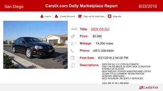 Title:
Price:
Mileage:
Phone:
Post Date:
Descriptions:
Carstir.com Daily Marketplace Report
Log In Create Account Sign up for daily feed Upgrade
San Diego 8/22/2016
2009 VW GLI
$5,990
74,000 miles
(951) 306-6404
8/21/2016 2:54:00 PM
2009 VW GLI 2.0 LITER AUTOMATIC
ONLY 74,000 MILES IN VERY NICE CONDITION
STEREO CD PLAYER
HEAT AND A/C POWER WINDOWS AND LOCKS
CLEAN TITLE,CURRENT REGISTRATION
ALREADY SMOGGED
NICE INTERIOR ,RECENTLY SERVICED
CALL ME AT 951-306-6404
 