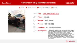 Title:
Price:
Mileage:
Phone:
Post Date:
Descriptions:
Carstir.com Daily Marketplace Report
Log In Create Account Sign up for daily feed Upgrade
San Diego 8/22/2016
2009 JEEP WRANGLER
$18,500
46,000 miles
(480) 298-2956
8/21/2016 6:40:00 PM
I have a 2009 Jeep Wrangler with 46,000 miles. It s a 2
door soft top with a manual transmission. 35 Toyo Open
Country A/T with 11,000 miles, on black Mickey
Thompson rims, Rancho 7000 suspension both with
11,000 miles as well. It also has a Teraflex 3.5 lift. There
s leather seats and has an Alpine Bluetooth stereo,
aftermarket front and rear bumpers. Feel free to ask any
for more follow on questions or pictures at 480-298-two
nine five six.
 