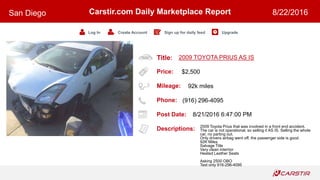 Title:
Price:
Mileage:
Phone:
Post Date:
Descriptions:
Carstir.com Daily Marketplace Report
Log In Create Account Sign up for daily feed Upgrade
San Diego 8/22/2016
2009 TOYOTA PRIUS AS IS
$2,500
92k miles
(916) 296-4095
8/21/2016 6:47:00 PM
2009 Toyota Prius that was involved in a front end accident.
The car is not operational, so selling it AS IS. Selling the whole
car, no parting out.
Only drivers airbag went off, the passenger side is good.
92K Miles
Salvage Title
Very clean interrior
Heated Leather Seats
Asking 2500 OBO
Text only 916-296-4095
 
