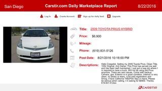 Title:
Price:
Mileage:
Phone:
Post Date:
Descriptions:
Carstir.com Daily Marketplace Report
Log In Create Account Sign up for daily feed Upgrade
San Diego 8/22/2016
2009 TOYOTA PRIUS HYBRID
$6,900
(619) 831-5126
8/21/2016 10:18:00 PM
Hello Craigslist. Selling my 2009 Toyota Prius, Clean Title,
105k Original, 2nd Owner. This Prius has served me well
and has been well maintained. I just got a new job where I
m required to have a truck. Will not be using the Prius
anymore. There are zero issues. Come with backup
Camara, gps. Exterior is in good condition. Interioir is very
clean, no wears or tears. I just paid registration and
Smog. I have California Title(Pink Slip) in Hand. Please
be serious when calling. I m asking for $6900. Thanks.
619-831-512six
 