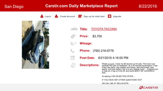 Title:
Price:
Mileage:
Phone:
Post Date:
Descriptions:
Carstir.com Daily Marketplace Report
Log In Create Account Sign up for daily feed Upgrade
San Diego 8/22/2016
TOYOTA TACOMA
$3,700
(760) 216-9776
8/21/2016 4:16:00 PM
Whats up guys. I have my 96 tacoma up for sale. This truck runs
perfectly fine with no hesitation. its a v6 manuel transmission. it has
a few new parts. new radiator and hoses, new thermostat, new
starter, and new battery. this is a very reliable truck! ... it doesnt burn
or leak oil. it has a 4 inch lift. and some BEEFY BF GOODRICH
tires.
Im asking 3,700 OR BETTER OFFER ...
IF YOU HAVE ANY OTHER QUESTIONS TEXT
OR CALL ME AT 760-216-9776.
 