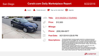 Title:
Price:
Mileage:
Phone:
Post Date:
Descriptions:
Carstir.com Daily Marketplace Report
Log In Create Account Sign up for daily feed Upgrade
San Diego 8/22/2016
2015 MAZDA 3 TOURING
$12,900
(858) 864-6677
8/21/2016 8:28:00 PM
This Navy Blue Mazda 3 has been properly restored by a professional body and
paint specialist. This is a Salvaged Title Car. The cars I purchase for restoration
have been in minor body accidents only. This means I replace body parts and paint
the parts to factory specifications. I do not purchase cars in major accidents. Parts
replaced were the passenger headlight, front bumper, and fender. Body work was
performed on the passenger door and hood then painted. Airbags, motor and frame
were not affected by the accident.
Car has blind spot monitoring, keyless entry, automatic, push button start, alloy
wheels, fog lights, navigation ready, 2.0 liter motor, 41 mpg fwy
This Mazda 3 has been inspected and passed by the state and DMV and is ready
for sale, deeming it reliable and safe to drive. All proper certifications and title are in
hand. You can test drive the car anytime or take it in to your mechanic or dealer.
No low ballers, serious inquiries only. Please read the entire ad befor
 