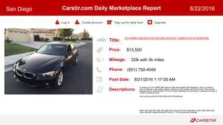 Title:
Price:
Mileage:
Phone:
Post Date:
Descriptions:
Carstir.com Daily Marketplace Report
Log In Create Account Sign up for daily feed Upgrade
San Diego 8/22/2016
2014 BMW 328I NAVIGATION AND BACKUP CAMERA WITH SENSORS
$15,500
328i with 5k miles
(951) 750-4049
8/21/2016 1:17:00 AM
Im selling my 2014 BMW 328i with 5k miles fully loaded with Navigation, back up camera,
back up sensors, real leather interior, premium sound system and much more. This car has
salvage title do small accident in front no frame damage and was fixed in professional shop so
it has no problems at all.
Call or text my cell (951)750-4049 (951)750-404nine
BMW 328i 320i 335i 428i 435i 528i 640i Audi A5 a4 a6 s4 Mercedes c250 c300 c400 e350
Volvo s40 s60 Passat infinity g37 Acura TL TSX Hyundai Kia Genesis
 