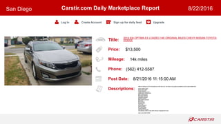 Title:
Price:
Mileage:
Phone:
Post Date:
Descriptions:
Carstir.com Daily Marketplace Report
Log In Create Account Sign up for daily feed Upgrade
San Diego 8/22/2016
2014 KIA OPTIMA EX LOADED 14K ORIGINAL MILES CHEVY NISSAN TOYOTA
DODGE
$13,500
14k miles
(562) 412-5587
8/21/2016 11:15:00 AM
Hello Im selling my 2014 Kia optima ex GDI with only 14k miles it runs great no problems at all it super loaded with
Clean leather seats
Dual power seats
Power windows
Heated steering wheel
Heated and cooling seats
Rear heated seats
Blind spot detector
Panoramic sunroof
Navigation system
Backup camera
Rear parking sensors
Bluetooth
Alloy wheels
Keyless entry
Push start
Infinity speakers
Memory seats
A/C works great
Tinted windows
Salvage due to theft
Only asking 13500 or best offer willing to negotiate the price
Call or text 5624125587
 
