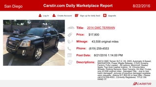 Title:
Price:
Mileage:
Phone:
Post Date:
Descriptions:
Carstir.com Daily Marketplace Report
Log In Create Account Sign up for daily feed Upgrade
San Diego 8/22/2016
2014 GMC TERRAIN
$17,800
43,558 original miles
(619) 259-4553
8/21/2016 1:14:00 PM
20014 GMC Terrain SLT-2, V6, 2WD, Automatic 6-Speed,
NAVIGATION, Power liftgate Release, 2 DVD Screens
Factory, Fully Loaded ...All options..Moonroof, Heated
Seats, Two tone Leather Interior, 19 Chrome Alloy
Wheels, Parking Sensors, Rear Camera, On-Star, Cruise,
only 43,558 original miles...Salvaged Title....due to rear
hatch damaged...pictures of previous damaged available
upon requests...Asking $17,800.00 or best offer...Please
call 619-259-4553...Currently Registered, TITLE ON
HAND !!!!
 