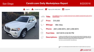 Title:
Price:
Mileage:
Phone:
Post Date:
Descriptions:
Carstir.com Daily Marketplace Report
Log In Create Account Sign up for daily feed Upgrade
San Diego 8/22/2016
2012 BMW X3 FULLY LOADED NAVIGATION CAMERA SENSORS BLIND SPOT
ASSISTANCE
$15,500
48k miles
(951) 299-5972, (951) 299-5672
8/21/2016 2:02:00 PM
Im selling my 2012 BMW X3 28i X-drive with 48k miles fully loaded with Navigation, back up
camera, back and front sensors, blind spot assistant, keyless doors and start, panoramic roof
and premium sound system. This car has salvage title do to small accident in front no frame
damage and was fixed in professional shop so it has no problems at all.
Call or text my cell (951)299-5972 (951)299-567two
BMW X1 x3 x5 x6 Mercedes ML ML350 ml500 GL350 GL GL500 GLK350 GLK Audi Q5 q7
a6
 
