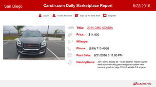Title:
Price:
Mileage:
Phone:
Post Date:
Descriptions:
Carstir.com Daily Marketplace Report
Log In Create Account Sign up for daily feed Upgrade
San Diego 8/22/2016
2014 GMC ACADIA
$14,800
(619) 713-4998
8/21/2016 5:11:00 PM
2014 Gmc acadia slt 4 sale leather interior captin
seat automatically gate navigation system rear
camara good air bags 19 inch whells 3.6 engine
 