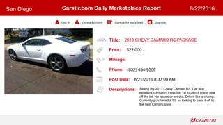 Title:
Price:
Mileage:
Phone:
Post Date:
Descriptions:
Carstir.com Daily Marketplace Report
Log In Create Account Sign up for daily feed Upgrade
San Diego 8/22/2016
2013 CHEVY CAMARO RS PACKAGE
$22,000
(832) 434-9508
8/21/2016 8:33:00 AM
Selling my 2013 Chevy Camaro RS. Car is in
excellent condition. I was the 1st to own it brand new
off the lot. No issues or wrecks. Drives like a champ.
Currently purchased a SS so looking to pass it off to
the next Camaro lover.
 