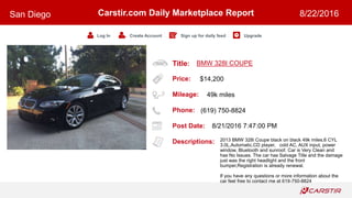 Title:
Price:
Mileage:
Phone:
Post Date:
Descriptions:
Carstir.com Daily Marketplace Report
Log In Create Account Sign up for daily feed Upgrade
San Diego 8/22/2016
BMW 328I COUPE
$14,200
49k miles
(619) 750-8824
8/21/2016 7:47:00 PM
2013 BMW 328i Coupe black on black 49k miles,6 CYL
3.0L,Automatic,CD player, cold AC, AUX input, power
window, Bluetooth and sunroof. Car is Very Clean and
has No Issues. The car has Salvage Title and the damage
just was the right headlight and the front
bumper,Registration is already renewal.
If you have any questions or more information about the
car feel free to contact me at 619-750-8824
 