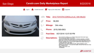 Title:
Price:
Mileage:
Phone:
Post Date:
Descriptions:
Carstir.com Daily Marketplace Report
Log In Create Account Sign up for daily feed Upgrade
San Diego 8/22/2016
2012 TOYOTA COROLLA-LE, 54K MILES
$6,850
54k miles
(619) 569-0803
8/21/2016 12:07:00 PM
2012 TOYOTA COROLLA LE ,PRICE REDUCED FOR FAST SALE,
ICE WHITE OUT GRAY IN COLOR
AUTO TRANSMISSION, GAS SAVER, CRUISE CONTROL, POWER
MIRRORS, LOCKS AND WINDOWS, CD PLAYER/AM/FM/USB AUX,2
KEYS, ICE COLD A/C, WITH LOW MILEAGE ONLY 54K MILES ACTUAL,
PHONE CONNECTION, EXCELLENT CONDITION INSIDE AND OUT,
LOOKS AND RUN LIKE NEW,
SALVAGE TITLE, DMV VERIFICATION, SMOG+BRAKE+LIGHT
INSPECTION READY TO GO BUYER NAME, REGISTRATION FEE PAID
TILL / MARCH 2017
EMAIL,TEXT,CALL= OK
6195690803
 