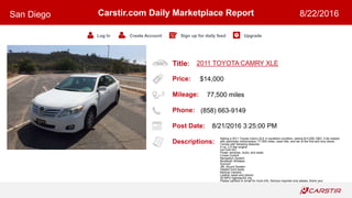 Title:
Price:
Mileage:
Phone:
Post Date:
Descriptions:
Carstir.com Daily Marketplace Report
Log In Create Account Sign up for daily feed Upgrade
San Diego 8/22/2016
2011 TOYOTA CAMRY XLE
$14,000
77,500 miles
(858) 663-9149
8/21/2016 3:25:00 PM
Selling a 2011 Toyota Camry XLE in excellent condition, asking $14,000 OBO. Fully loaded
with automatic transmission, 77,500 miles, clean title, and we re the first and only owner.
Comes with following features:
4 cyl, 2.5 liter engine
Ice Cold A/C
Power windows, locks, and seats
Cruise Control
Navigation System
Bluetooth Wireless
Sunroof
JBL Sound System
Heated front seats
Backup Camera
Leather seats and interior
32 MPG highway/22 city
Please call/text or email for more info. Serious inquiries only please, thank you!
 