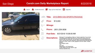 Title:
Price:
Mileage:
Phone:
Post Date:
Descriptions:
Carstir.com Daily Marketplace Report
Log In Create Account Sign up for daily feed Upgrade
San Diego 8/22/2016
2010 BMW 535I SPORTS PACKAGE
$13,000
(951) 259-3836
8/21/2016 10:08:00 AM
Moving to TJ and getting a bike so I have to sale this. If you know
something about these cars then you know the turbos go out at
around 100k, as mines did. So just spent a few grand getting that
fixed. Tires are still under warranty, performance tires that still have
good life in them. Have a Cobb upgrade to the air intake. Paddle
shifters
Nice leather inside
Tint
Sun roof
Registration until September
In the military and only used 91 gas
Serious inquiries only.
 