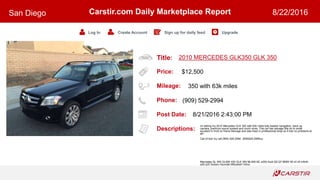 Title:
Price:
Mileage:
Phone:
Post Date:
Descriptions:
Carstir.com Daily Marketplace Report
Log In Create Account Sign up for daily feed Upgrade
San Diego 8/22/2016
2010 MERCEDES GLK350 GLK 350
$12,500
350 with 63k miles
(909) 529-2994
8/21/2016 2:43:00 PM
Im selling my 2010 Mercedes GLK 350 with 63k miles fully loaded navigation, back up
camera, premium sound system and much more. This car has salvage title do to small
accident in front no frame damage and was fixed in professional shop so it has no problems at
all!
Call of text my cell (909) 529-2994 (909)529-299four
Mercedes GL 500 GL500 430 GLK 350 ML500 ML e350 Audi Q5 Q7 BMW X6 x3 x5 Infiniti
q45 q35 Subaru Hyundai Mitsubishi Volvo
 