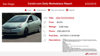 Title:
Price:
Mileage:
Phone:
Post Date:
Descriptions:
Carstir.com Daily Marketplace Report
Log In Create Account Sign up for daily feed Upgrade
San Diego 8/22/2016
2009 TOYOTA PRIUS
$4,975
3,000 miles
(760) 583-5179
8/21/2016 11:24:00 AM
2009 Prius
I m averaging 42mpg and have had NO issues with this car. Super-reliable, fun and easy to drive. New
tires and brakes. Oil changed religiously every 3,000 miles. I m moving up to a Sequoia, so the Prius has
to go...This is the highest-end package and includes:
Leather
Bluetooth
Navigation
DVD entertainment system
Premium sound
and all the rest.
Bonus! I can throw in a Thule T2 bicycle rack that mounts on the classII receiver.
Edmunds.com says:
Good on More Than Just Gas
Published: 02/04/2010 - by Josh Sadlier, Senior Editor
Thanks to the no-frills econoboxes of the 1980s and 90s, it s commonly assumed that maximum fuel-
efficiency entails minimal comfort and versatility. If you want a genuinely accommodating cabin and ample
cargo capacity, the reasoning goes, you ll have to pay for it at the pump. Well, don t tell that to the 2009
Toyota Prius. It s a roomy midsize hatchback that can transport four full-size adults or a hefty haul from Ikea
with equal ease -- and it al
 