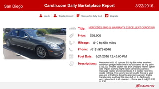 Title:
Price:
Mileage:
Phone:
Post Date:
Descriptions:
Carstir.com Daily Marketplace Report
Log In Create Account Sign up for daily feed Upgrade
San Diego 8/22/2016
MERCEDES S600 09 WARRANTY EXECELLENT CONDITION
$36,900
510 hp 68k miles
(619) 972-6546
8/21/2016 12:43:00 PM
Mercedes s600 12 cylinder 510 hp 68k miles excellent
condition garaged non smoker no accidents all orig paint
$162,000 window sticker has $10k Designo interior option
side impact warning night vision camera bu camera
massage heated and cooled seats it is loaded new tires
needs nothing. The second owner bought the car a year
ago and at that time bought a premium warranty that is
transferrable and has 35k miles left on it....Nothing to
worry about as it is all covered.... Come see it m>f 8:30
to 5:30
 