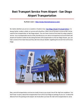 Best Transport Service From Airport - San Diego
Airport Transportation
_____________________________________________________________________________________
By Reon Lason - http://www.fivestartowncars.com/
No matter whether you are on a vacation or business tour, San Diego Airport Transportation it is
always better to select a black car service with chauffeur. Select one of the best services which can be
used for the transportation to San Diego airport. You can have a tension free travel by using a popular
service. Use a transportation service that provides luxury car service to important cruise terminals and
airports of Southern California. By taking the best LAX transportation to the San Diego Airport, you can
have a tension free travel because they will clear all your doubts regarding the service from LAX to San
Diego.
Now, several transportation services are ready to serve you at any time of the day from anywhere. You
don't have to worry about the transportation from LAX to San Diego or parking of your car or about the
distance from the parking to the airport terminal when you have the best LAX transportation to serve
 