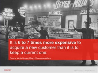 It is 6 to 7 times more expensive to 
acquire a new customer than it is to 
keep a current one. 
Source: White House Office of Consumer Affairs 
© 2014 Capstrat, LLC. All Rights Reserved. 
 