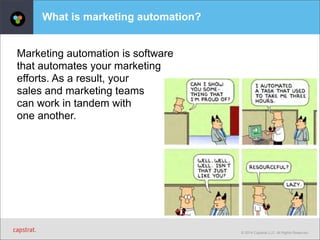 © 2014 Capstrat LLC. All Rights Reserved. 
What is marketing automation? 
Marketing automation is software 
that automates your marketing 
efforts. As a result, your 
sales and marketing teams 
can work in tandem with 
one another. 
 
