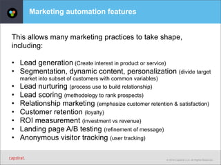 © 2014 Capstrat LLC. All Rights Reserved. 
Marketing automation features 
This allows many marketing practices to take shape, 
including: 
• Lead generation (Create interest in product or service) 
• Segmentation, dynamic content, personalization (divide target 
market into subset of customers with common variables) 
• Lead nurturing (process use to build relationship) 
• Lead scoring (methodology to rank prospects) 
• Relationship marketing (emphasize customer retention & satisfaction) 
• Customer retention (loyalty) 
• ROI measurement (investment vs revenue) 
• Landing page A/B testing (refinement of message) 
• Anonymous visitor tracking (user tracking) 
 