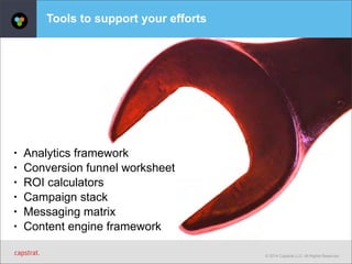 © 2014 Capstrat LLC. All Rights Reserved. 
Tools to support your efforts 
• Analytics framework 
• Conversion funnel worksheet 
• ROI calculators 
• Campaign stack 
• Messaging matrix 
• Content engine framework 
 