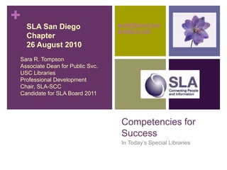 Competencies forSuccess In Today’s Special Libraries    SLA San Diego      Chapter    26 August 2010 Sara R. Tompson Associate Dean for Public Svc. USC Libraries Professional Development Chair, SLA-SCC Candidate for SLA Board 2011 saratifr@gmail.com sarat@usc.edu 