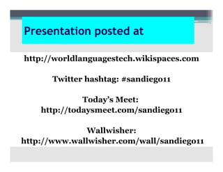 Presentation posted at

http://worldlanguagestech.wikispaces.com

       Twitter hashtag: #sandiego11

              Today’s Meet:
    http://todaysmeet.com/sandiego11

              Wallwisher:
http://www.wallwisher.com/wall/sandiego11
 