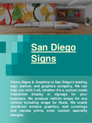 San Diego
Signs
Visivo Signs & Graphics is San Diego's leading
sign, banner, and graphics company. We can
help you with it all, whether it's a custom made
tradeshow display or signage for your
business. We produce vehicle wraps for any
vehicle including wraps for fleets. We create
storefront window graphics, wall coverings
and canvas prints, even custom specialty
designs.
 