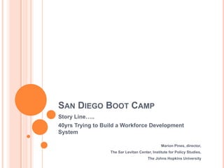 SAN DIEGO BOOT CAMP
Story Line…..
40yrs Trying to Build a Workforce Development
System

                                               Marion Pines, director,
                  The Sar Levitan Center, Institute for Policy Studies,
                                       The Johns Hopkins University
 