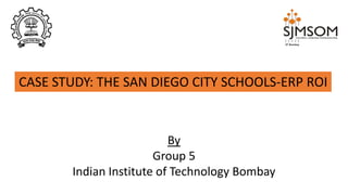 CASE STUDY: THE SAN DIEGO CITY SCHOOLS-ERP ROI
By
Group 5
Indian Institute of Technology Bombay
 